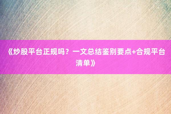《炒股平台正规吗？一文总结鉴别要点+合规平台清单》