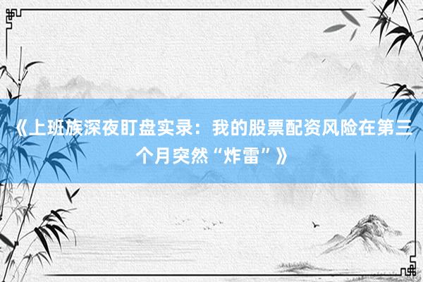 《上班族深夜盯盘实录：我的股票配资风险在第三个月突然“炸雷”》