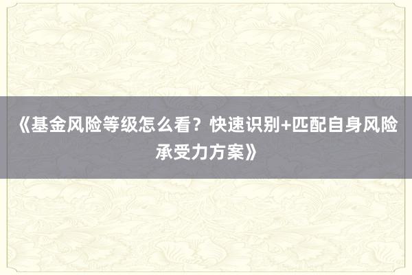 《基金风险等级怎么看？快速识别+匹配自身风险承受力方案》