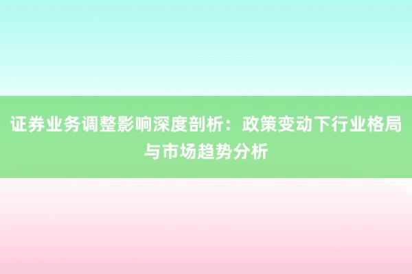 证券业务调整影响深度剖析：政策变动下行业格局与市场趋势分析
