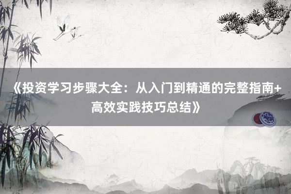 《投资学习步骤大全：从入门到精通的完整指南+高效实践技巧总结》