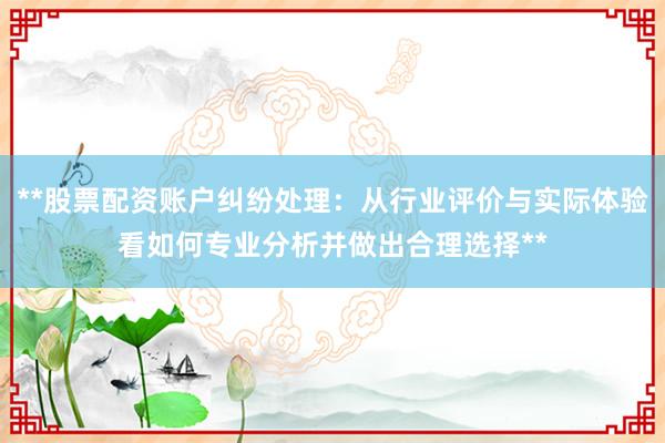 **股票配资账户纠纷处理：从行业评价与实际体验看如何专业分析并做出合理选择**