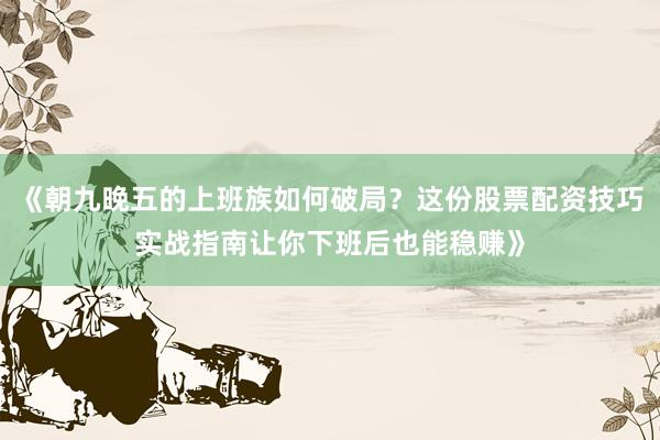 《朝九晚五的上班族如何破局？这份股票配资技巧实战指南让你下班后也能稳赚》