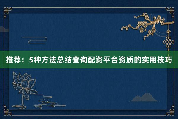 推荐：5种方法总结查询配资平台资质的实用技巧