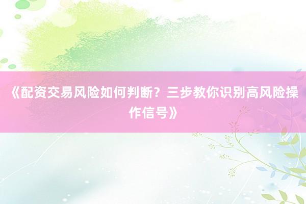 《配资交易风险如何判断？三步教你识别高风险操作信号》