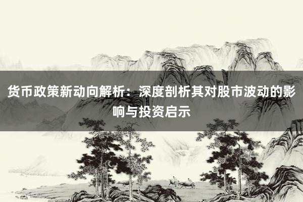 货币政策新动向解析：深度剖析其对股市波动的影响与投资启示