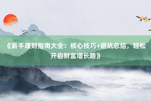 《新手理财指南大全：核心技巧+避坑总结，轻松开启财富增长路》