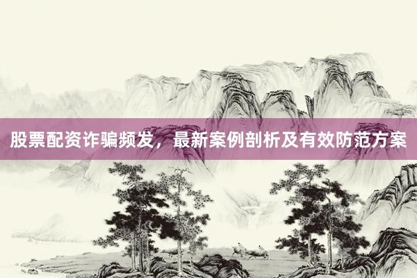 股票配资诈骗频发，最新案例剖析及有效防范方案