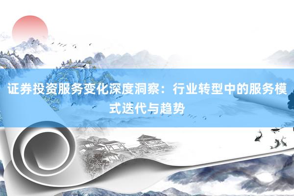 证券投资服务变化深度洞察：行业转型中的服务模式迭代与趋势