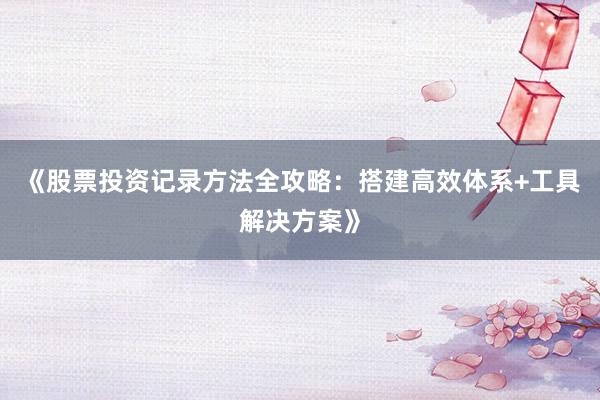 《股票投资记录方法全攻略：搭建高效体系+工具解决方案》