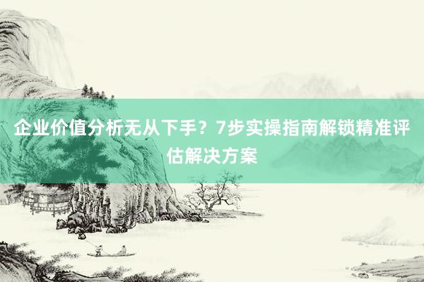 企业价值分析无从下手？7步实操指南解锁精准评估解决方案