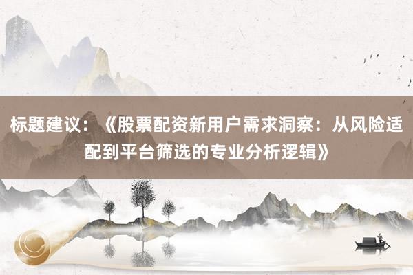 标题建议：《股票配资新用户需求洞察：从风险适配到平台筛选的专业分析逻辑》