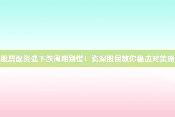 股票配资遇下跌周期别慌！资深股民教你稳应对策略