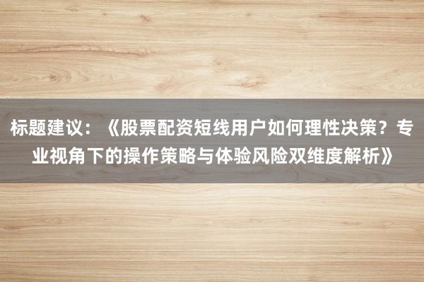 标题建议：《股票配资短线用户如何理性决策？专业视角下的操作策略与体验风险双维度解析》