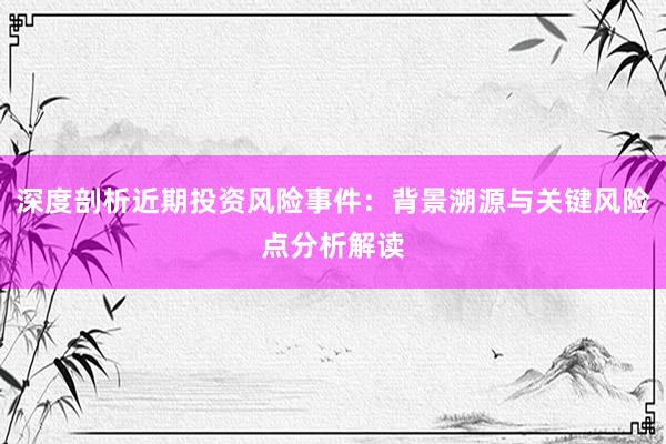 深度剖析近期投资风险事件：背景溯源与关键风险点分析解读