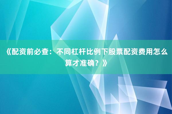 《配资前必查：不同杠杆比例下股票配资费用怎么算才准确？》