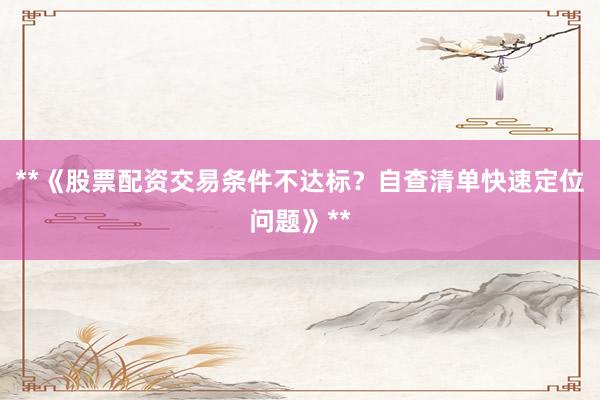 **《股票配资交易条件不达标？自查清单快速定位问题》**