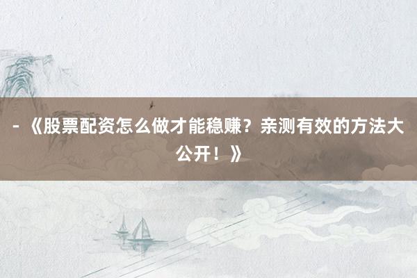 - 《股票配资怎么做才能稳赚？亲测有效的方法大公开！》