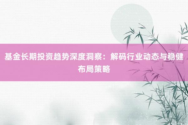 基金长期投资趋势深度洞察：解码行业动态与稳健布局策略