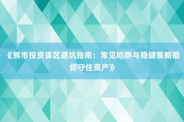 《熊市投资误区避坑指南：常见陷阱与稳健策略助你守住资产》