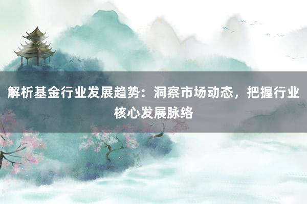 解析基金行业发展趋势：洞察市场动态，把握行业核心发展脉络