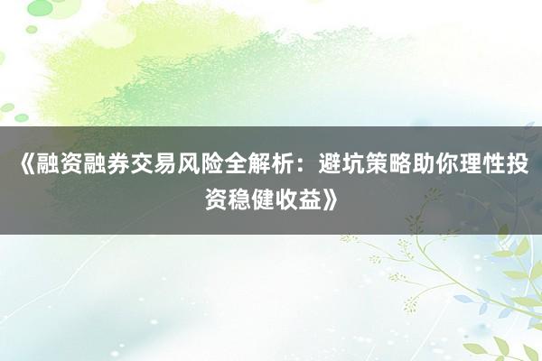 《融资融券交易风险全解析：避坑策略助你理性投资稳健收益》