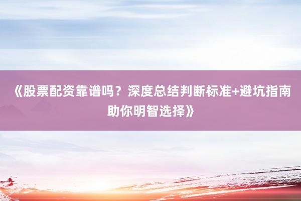 《股票配资靠谱吗？深度总结判断标准+避坑指南助你明智选择》