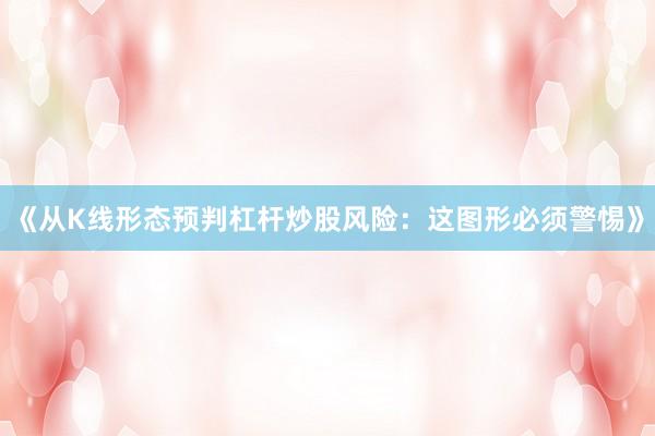 《从K线形态预判杠杆炒股风险：这图形必须警惕》
