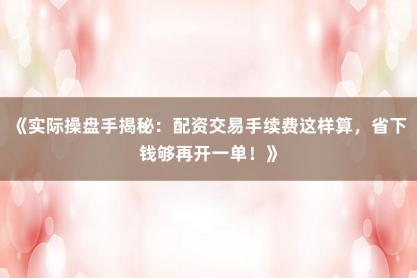 《实际操盘手揭秘：配资交易手续费这样算，省下钱够再开一单！》