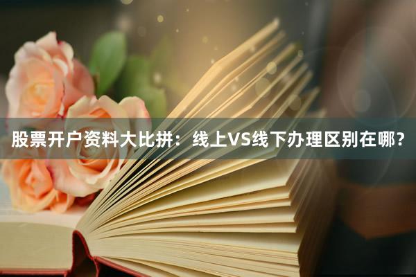 股票开户资料大比拼：线上VS线下办理区别在哪？