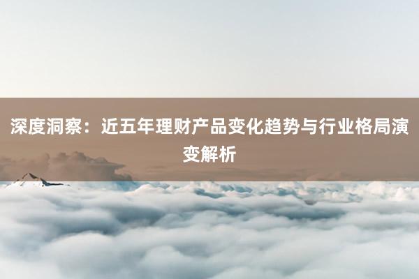 深度洞察：近五年理财产品变化趋势与行业格局演变解析