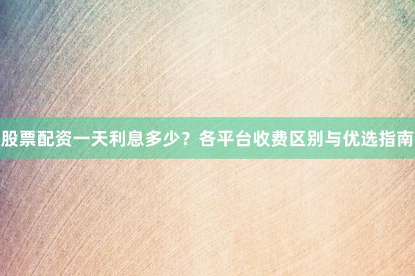 股票配资一天利息多少？各平台收费区别与优选指南