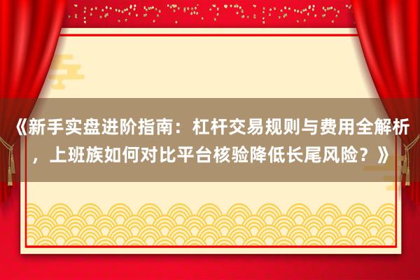《新手实盘进阶指南：杠杆交易规则与费用全解析，上班族如何对比平台核验降低长尾风险？》