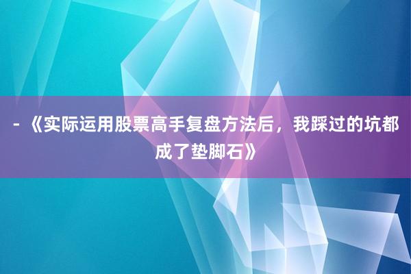 - 《实际运用股票高手复盘方法后，我踩过的坑都成了垫脚石》