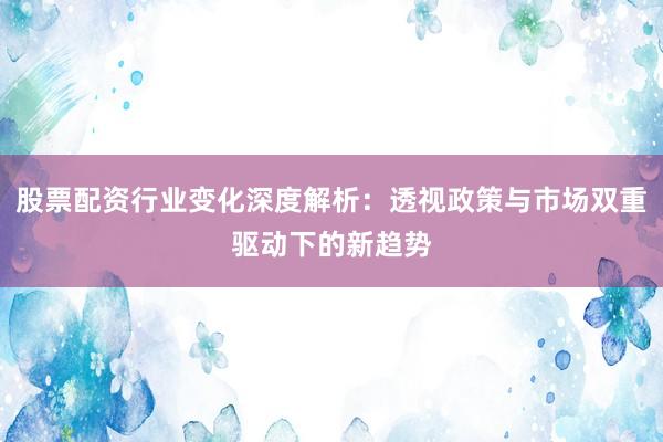 股票配资行业变化深度解析：透视政策与市场双重驱动下的新趋势