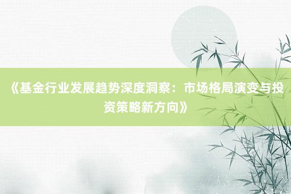 《基金行业发展趋势深度洞察：市场格局演变与投资策略新方向》