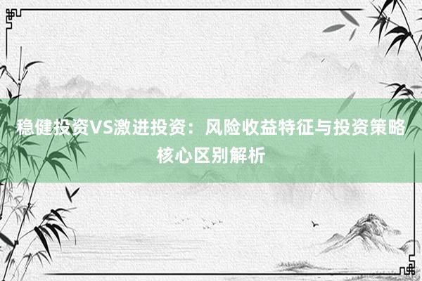 稳健投资VS激进投资：风险收益特征与投资策略核心区别解析
