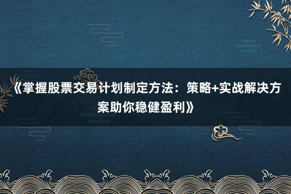《掌握股票交易计划制定方法：策略+实战解决方案助你稳健盈利》