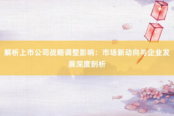 解析上市公司战略调整影响:市场新动向与企业发展深度剖析