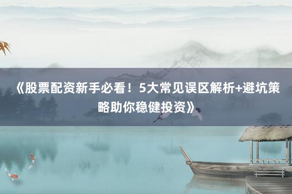 《股票配资新手必看！5大常见误区解析+避坑策略助你稳健投资》