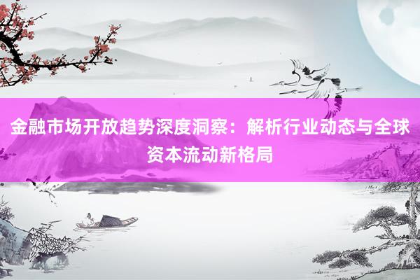 金融市场开放趋势深度洞察：解析行业动态与全球资本流动新格局