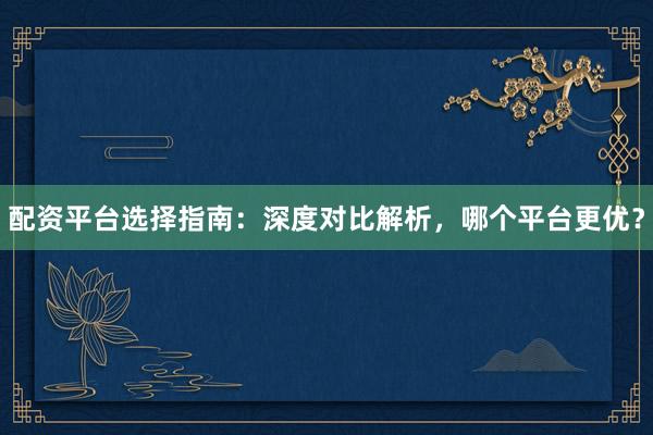 配资平台选择指南：深度对比解析，哪个平台更优？