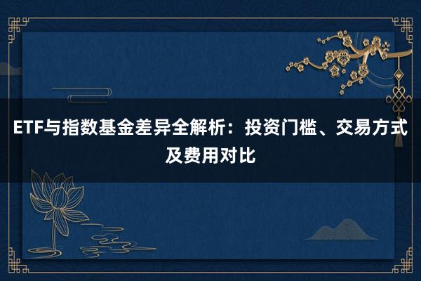 ETF与指数基金差异全解析：投资门槛、交易方式及费用对比
